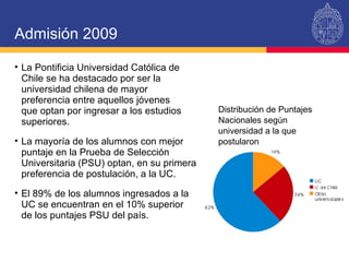 La Pontificia Universidad Católica de Chile se ha destacado por ser la universidad chilena de mayor preferencia entre aquellos jóvenes  que optan por ingresar a los estudios superiores.  La mayoría de los alumnos con mejor puntaje en la Prueba de Selección Universitaria (PSU) optan, en su primera preferencia de postulación, a la UC.  El 89% de los alumnos ingresados a la UC se encuentran en el 10% superior  de los puntajes PSU del país. Admisión 2009 Distribución de Puntajes Nacionales según universidad a la que postularon 