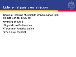 Líder en el país y en la región Según el Ranking Mundial de Universidades 2009  de  The Times , la UC es: Primera en Chile Segunda en Sudamérica Tercera en America Latina 277 a nivel mundial 