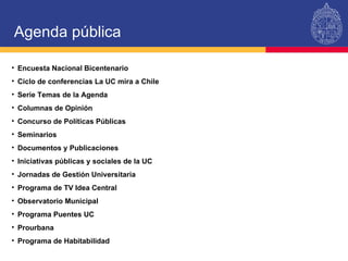 Agenda pública Encuesta Nacional Bicentenario Ciclo de conferencias La UC mira a Chile Serie Temas de la Agenda Columnas de Opinión Concurso de Políticas Públicas Seminarios Documentos y Publicaciones Iniciativas públicas y sociales de la UC Jornadas de Gestión Universitaria Programa de TV Idea Central Observatorio Municipal Programa Puentes UC Prourbana Programa de Habitabilidad 