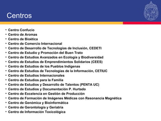 Centro Confucio  Centro de Aromas Centro de Bioética Centro de Comercio Internacional Centro de Desarrollo de Tecnologías de Inclusión, CEDETI Centro de Estudio y Promoción del Buen Trato Centro de Estudios Avanzados en Ecología y Biodiversidad Centro de Estudios de Emprendimientos Solidarios (CEES) Centro de Estudios de los Pueblos Indígenas Centro de Estudios de Tecnologías de la Información, CETIUC Centro de Estudios Internacionales Centro de Estudios para la Familia Centro de Estudios y Desarrollo de Talentos (PENTA UC) Centro de Estudios y Documentación P. Hurtado Centro de Excelencia en Gestión de Producción Centro de Formación de Imágenes Médicas con Resonancia Magnética Centro de Genómica y Bioinformática Centro de Gerontología y Geriatría  Centro de Información Toxicológica Centros 