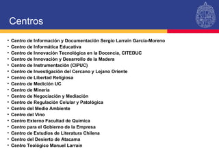 Centro de Información y Documentación Sergio Larraín García-Moreno Centro de Informática Educativa Centro de Innovación Tecnológica en la Docencia, CITEDUC Centro de Innovación y Desarrollo de la Madera Centro de Instrumentación (CIPUC) Centro de Investigación del Cercano y Lejano Oriente Centro de Libertad Religiosa Centro de Medición UC Centro de Minería Centro de Negociación y Mediación Centro de Regulación Celular y Patológica Centro del Medio Ambiente Centro del Vino Centro Externo Facultad de Química Centro para el Gobierno de la Empresa Centro de Estudios de Literatura Chilena Centro del Desierto de Atacama Centro Teológico Manuel Larraín Centros 