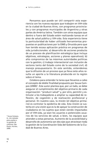 Pensamos que puede ser útil compartir esta expe-
riencia con los nuevos equipos que trabajen en VIH-sida
en la ciudad de Buenos Aires, con programas provincia-
les y con programas municipales de Argentina y otras
partes de América latina. También con otros equipos que
dentro o fuera del Estado estén realizando tareas en el
área de salud pública y VIH-sida. Esta experiencia tiene
la particularidad de haber utilizado herramientas pro-
puestas en publicaciones por la OMS y Onusida pero que
han tenido escasa aplicación práctica en programas de
sida jurisdiccionales: a) desarrollo de acciones producto
de un proceso de planificación estratégica (que incluya
objetivos, estrategias, acciones y planes operativos); b)
alto compromiso de las máximas autoridades políticas
con la gestión; c) trabajo intersectorial con inclusión de
sectores tanto del Estado como de la sociedad civil; d)
manejo presupuestario. En este sentido, entendemos
que la difusión de un proceso que ya lleva siete años re-
sulta un aporte a la literatura producida en la región
sobre el tema.
Colabora para entender la tarea que llevamos a cabo
el concepto de doble finalidad propuesto por Sousa Cam-
pos (2000)1
. Este autor plantea que, por un lado, se debe
asegurar el cumplimiento del objetivo primario de cada
organización: “producir salud” y, por otro, permitir y es-
timular a los trabajadores a ampliar su capacidad de re-
flexión, de cogestión y de realización profesional y
personal. En nuestro caso, la misión (el objetivo prima-
rio) es controlar la epidemia de sida. Esta misión se sus-
tenta en una visión que es la de apoyar la construcción de
ciudadanía en los sujetos que están siendo impactados
por el VIH-sida, ya sean los usuarios o potenciales usua-
rios de los servicios de salud, o bien, los equipos que
atienden a estas personas. Aumento de la accesibilidad y
desarrollo de autonomía son dos ejes que atraviesan toda
la gestión de la Coordinación Sida del Gobierno de la Ciu-
dad de Buenos Aires.
10
.
. hechos y palabras
1
Sousa Campos,
G., Um método
para análise e
co-gestão de
coletivos, São
Paulo, Hucitec,
2000.
 