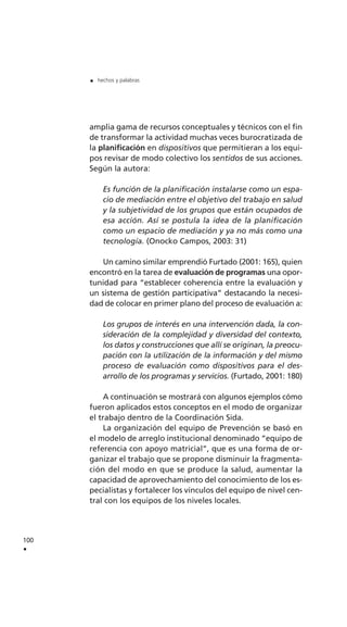 amplia gama de recursos conceptuales y técnicos con el fin
de transformar la actividad muchas veces burocratizada de
la planificación en dispositivos que permitieran a los equi-
pos revisar de modo colectivo los sentidos de sus acciones.
Según la autora:
Es función de la planificación instalarse como un espa-
cio de mediación entre el objetivo del trabajo en salud
y la subjetividad de los grupos que están ocupados de
esa acción. Así se postula la idea de la planificación
como un espacio de mediación y ya no más como una
tecnología. (Onocko Campos, 2003: 31)
Un camino similar emprendió Furtado (2001: 165), quien
encontró en la tarea de evaluación de programas una opor-
tunidad para “establecer coherencia entre la evaluación y
un sistema de gestión participativa” destacando la necesi-
dad de colocar en primer plano del proceso de evaluación a:
Los grupos de interés en una intervención dada, la con-
sideración de la complejidad y diversidad del contexto,
los datos y construcciones que allí se originan, la preocu-
pación con la utilización de la información y del mismo
proceso de evaluación como dispositivos para el des-
arrollo de los programas y servicios. (Furtado, 2001: 180)
A continuación se mostrará con algunos ejemplos cómo
fueron aplicados estos conceptos en el modo de organizar
el trabajo dentro de la Coordinación Sida.
La organización del equipo de Prevención se basó en
el modelo de arreglo institucional denominado “equipo de
referencia con apoyo matricial”, que es una forma de or-
ganizar el trabajo que se propone disminuir la fragmenta-
ción del modo en que se produce la salud, aumentar la
capacidad de aprovechamiento del conocimiento de los es-
pecialistas y fortalecer los vínculos del equipo de nivel cen-
tral con los equipos de los niveles locales.
100
.
. hechos y palabras
 