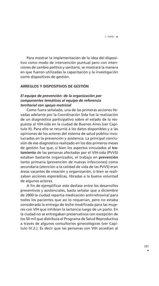 Para mostrar la implementación de la idea del disposi-
tivo como modo de intervención puntual pero con inten-
ciones de cambio político y sanitario, se mostrará la manera
en que fueron utilizadas la capacitación y la investigación
como dispositivos de gestión.
ARREGLOS Y DISPOSITIVOS DE GESTIÓN
El equipo de prevención: de la organización por
componentes temáticos al equipo de referencia
territorial con apoyo matricial
Como fuera señalado, una de las primeras acciones lle-
vadas adelante por la Coordinación Sida fue la realización
de un diagnóstico participativo sobre el estado de la res-
puesta al VIH-sida en la ciudad de Buenos Aires (ver Capí-
tulo II). Para ello se recurrió a los datos disponibles y a las
opiniones de los actores del sistema de salud público invo-
lucrados en la prevención y asistencia. La principal conclu-
sión de ese diagnóstico realizado en los dos primeros meses
de gestión fue que, si bien los aspectos vinculados al tra-
tamiento de las personas afectadas por el VIH-sida (PVVS)
estaban bastante organizados, el trabajo en prevención
tanto primaria (prevención de nuevas infecciones) como
secundaria (atención a la calidad de vida de las PVVS) eran
áreas vacantes de creación y organización, si bien se reali-
zaban acciones esporádicas, libradas a la buena voluntad
de algunos actores.
A fin de ejemplificar este desfase entre los desarrollos
preventivos y asistenciales, basta señalar que a diciembre
de 2000 la ciudad repartía medicación antirretroviral para
todos los pacientes que así lo requerían, pero no estaba
considerada la entrega de leche modificada para las muje-
res con VIH que inhibían la lactancia luego de un parto. En
la ciudad no se entregaban preservativos con excepción de
los 50 mil que distribuía el Programa de Salud Reproductiva
a través de algunos consultorios ginecológicos (ver Capí-
tulo IV.2.). Es decir que las personas con VIH accedían al
101
.
S. Weller .
 