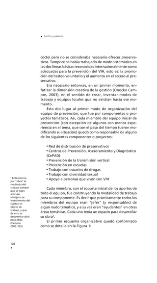 102
.
. hechos y palabras
5
Entendemos
por “obra” el
resultado del
trabajo siempre
que se logre
articular
el objeto de
investimento del
sujeto y el
objeto de
trabajo, y que
de esto se
desprenda salud
para otros
(Campos,
2000: 235).
cóctel pero no se consideraba necesario ofrecer preserva-
tivos. Tampoco se había trabajado de modo sistemático en
las dos líneas básicas reconocidas internacionalmente como
adecuadas para la prevención del VIH, esto es: la promo-
ción del testeo voluntario y el aumento en el acceso al pre-
servativo.
Era necesario entonces, en un primer momento, en-
fatizar la dimensión creativa de la gestión (Onocko Cam-
pos, 2003), en el sentido de crear, inventar modos de
trabajo y equipos locales que no existían hasta ese mo-
mento.
Esto dio lugar al primer modo de organización del
equipo de prevención, que fue por componentes o pro-
yectos temáticos. Así, cada miembro del equipo inicial de
prevención (con excepción de algunos con menos expe-
riencia en el tema, que con el paso del tiempo fueron mo-
dificando su situación) quedó como responsable de alguno
de los siguientes componentes o proyectos:
Red de distribución de preservativos
Centros de Prevención, Asesoramiento y Diagnóstico
(CePAD)
Prevención de la transmisión vertical
Prevención en escuelas
Trabajo con usuarios de drogas
Trabajo con diversidad sexual
Apoyo a personas que viven con VIH
Cada miembro, con el soporte inicial de los aportes de
todo el equipo, fue construyendo la modalidad de trabajo
para su componente. Es decir que prácticamente todos los
miembros del equipo eran “jefes” (y responsables) de
algún nudo temático, y a su vez eran “ayudantes” en otras
áreas temáticas. Cada uno tenía un espacio para desarrollar
su obra5
.
El primer esquema organizativo quedó conformado
como se detalla en la Figura 1:
 