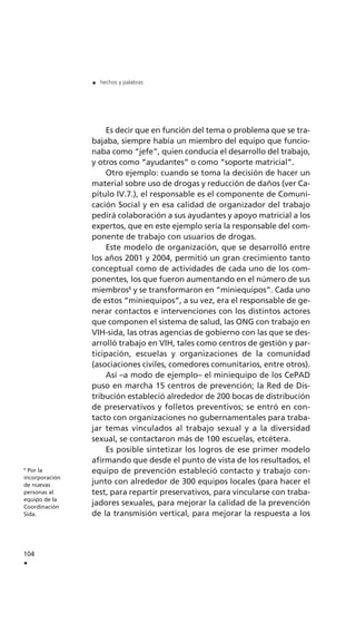 Es decir que en función del tema o problema que se tra-
bajaba, siempre había un miembro del equipo que funcio-
naba como “jefe”, quien conducía el desarrollo del trabajo,
y otros como “ayudantes” o como “soporte matricial”.
Otro ejemplo: cuando se toma la decisión de hacer un
material sobre uso de drogas y reducción de daños (ver Ca-
pítulo IV.7.), el responsable es el componente de Comuni-
cación Social y en esa calidad de organizador del trabajo
pedirá colaboración a sus ayudantes y apoyo matricial a los
expertos, que en este ejemplo sería la responsable del com-
ponente de trabajo con usuarios de drogas.
Este modelo de organización, que se desarrolló entre
los años 2001 y 2004, permitió un gran crecimiento tanto
conceptual como de actividades de cada uno de los com-
ponentes, los que fueron aumentando en el número de sus
miembros6
y se transformaron en “miniequipos”. Cada uno
de estos “miniequipos”, a su vez, era el responsable de ge-
nerar contactos e intervenciones con los distintos actores
que componen el sistema de salud, las ONG con trabajo en
VIH-sida, las otras agencias de gobierno con las que se des-
arrolló trabajo en VIH, tales como centros de gestión y par-
ticipación, escuelas y organizaciones de la comunidad
(asociaciones civiles, comedores comunitarios, entre otros).
Así –a modo de ejemplo– el miniequipo de los CePAD
puso en marcha 15 centros de prevención; la Red de Dis-
tribución estableció alrededor de 200 bocas de distribución
de preservativos y folletos preventivos; se entró en con-
tacto con organizaciones no gubernamentales para traba-
jar temas vinculados al trabajo sexual y a la diversidad
sexual, se contactaron más de 100 escuelas, etcétera.
Es posible sintetizar los logros de ese primer modelo
afirmando que desde el punto de vista de los resultados, el
equipo de prevención estableció contacto y trabajo con-
junto con alrededor de 300 equipos locales (para hacer el
test, para repartir preservativos, para vincularse con traba-
jadores sexuales, para mejorar la calidad de la prevención
de la transmisión vertical, para mejorar la respuesta a los
104
.
. hechos y palabras
6
Por la
incorporación
de nuevas
personas al
equipo de la
Coordinación
Sida.
 