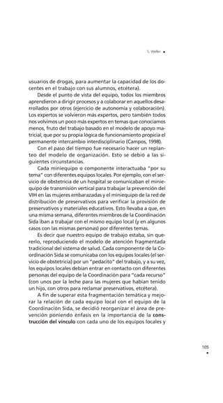 usuarios de drogas, para aumentar la capacidad de los do-
centes en el trabajo con sus alumnos, etcétera).
Desde el punto de vista del equipo, todos los miembros
aprendieron a dirigir procesos y a colaborar en aquellos desa-
rrollados por otros (ejercicio de autonomía y colaboración).
Los expertos se volvieron más expertos, pero también todos
nos volvimos un poco más expertos en temas que conocíamos
menos, fruto del trabajo basado en el modelo de apoyo ma-
tricial, que por su propia lógica de funcionamiento propicia el
permanente intercambio interdisciplinario (Campos, 1998).
Con el paso del tiempo fue necesario hacer un replan-
teo del modelo de organización. Esto se debió a las si-
guientes circunstancias.
Cada miniequipo o componente interactuaba “por su
tema” con diferentes equipos locales. Por ejemplo, con el ser-
vicio de obstetricia de un hospital se comunicaban el minie-
quipo de transmisión vertical para trabajar la prevención del
VIH en las mujeres embarazadas y el miniequipo de la red de
distribución de preservativos para verificar la provisión de
preservativos y materiales educativos. Esto llevaba a que, en
una misma semana, diferentes miembros de la Coordinación
Sida iban a trabajar con el mismo equipo local (y en algunos
casos con las mismas personas) por diferentes temas.
Es decir que nuestro equipo de trabajo estaba, sin que-
rerlo, reproduciendo el modelo de atención fragmentada
tradicional del sistema de salud. Cada componente de la Co-
ordinación Sida se comunicaba con los equipos locales (el ser-
vicio de obstetricia) por un “pedacito” del trabajo, y a su vez,
los equipos locales debían entrar en contacto con diferentes
personas del equipo de la Coordinación para “cada recurso”
(con unos por la leche para las mujeres que habían tenido
un hijo, con otros para reclamar preservativos, etcétera).
A fin de superar esta fragmentación temática y mejo-
rar la relación de cada equipo local con el equipo de la
Coordinación Sida, se decidió reorganizar el área de pre-
vención poniendo énfasis en la importancia de la cons-
trucción del vínculo con cada uno de los equipos locales y
105
.
S. Weller .
 