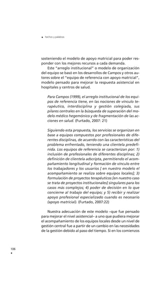 sosteniendo el modelo de apoyo matricial para poder res-
ponder con los mejores recursos a cada demanda.
Este “arreglo institucional” o modelo de organización
del equipo se basó en los desarrollos de Campos y otros au-
tores sobre el “equipo de referencia con apoyo matricial”,
modelo pensado para mejorar la respuesta asistencial en
hospitales y centros de salud.
Para Campos (1999), el arreglo institucional de los equi-
pos de referencia tiene, en las nociones de vínculo te-
rapéutico, interdisciplina y gestión colegiada, sus
pilares centrales en la búsqueda de superación del mo-
delo médico hegemónico y de fragmentación de las ac-
ciones en salud. (Furtado, 2007: 21)
Siguiendo esta propuesta, los servicios se organizan en
base a equipos compuestos por profesionales de dife-
rentes disciplinas, de acuerdo con las características del
problema enfrentado, teniendo una clientela predefi-
nida. Los equipos de referencia se caracterizan por: 1)
inclusión de profesionales de diferentes disciplinas; 2)
definición de clientela adscripta, permitiendo el acom-
pañamiento longitudinal y formación de vínculo entre
los trabajadores y los usuarios [ en nuestro modelo el
acompañamiento se realiza sobre equipos locales]; 3)
formulación de proyectos terapéuticos [en nuestro caso
se trata de proyectos institucionales] singulares para los
casos más complejos; 4) poder de decisión en lo que
concierne al trabajo del equipo; y 5) recibir y realizar
apoyo profesional especializado cuando es necesario
(apoyo matricial). (Furtado, 2007:22)
Nuestra adecuación de este modelo –que fue pensado
para mejorar el nivel asistencial– a uno que pudiera mejorar
el acompañamiento de los equipos locales desde un nivel de
gestión central fue a partir de un cambio en las necesidades
de la gestión debido al paso del tiempo. Si en los comienzos
106
.
. hechos y palabras
 
