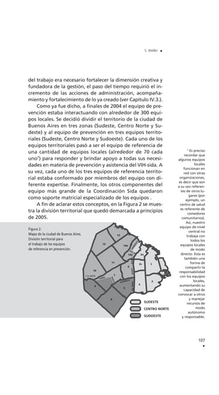 del trabajo era necesario fortalecer la dimensión creativa y
fundadora de la gestión, el paso del tiempo requirió el in-
cremento de las acciones de administración, acompaña-
miento y fortalecimiento de lo ya creado (ver Capítulo IV.3.).
Como ya fue dicho, a finales de 2004 el equipo de pre-
vención estaba interactuando con alrededor de 300 equi-
pos locales. Se decidió dividir el territorio de la ciudad de
Buenos Aires en tres zonas (Sudeste, Centro Norte y Su-
deste) y al equipo de prevención en tres equipos territo-
riales (Sudeste, Centro Norte y Sudoeste). Cada uno de los
equipos territoriales pasó a ser el equipo de referencia de
una cantidad de equipos locales (alrededor de 70 cada
uno7
) para responder y brindar apoyo a todas sus necesi-
dades en materia de prevención y asistencia del VIH-sida. A
su vez, cada uno de los tres equipos de referencia territo-
rial estaba conformado por miembros del equipo con di-
ferente expertise. Finalmente, los otros componentes del
equipo más grande de la Coordinación Sida quedaron
como soporte matricial especializado de los equipos .
A fin de aclarar estos conceptos, en la Figura 2 se mues-
tra la división territorial que quedó demarcada a principios
de 2005.
107
.
S. Weller .
7
Es preciso
recordar que
algunos equipos
locales
funcionan en
red con otras
organizaciones,
es decir que son
a su vez referen-
tes de otros lu-
gares (por
ejemplo, un
centro de salud
es referente de
comedores
comunitarios).
Así, nuestro
equipo de nivel
central no
trabaja con
todos los
equipos locales
de modo
directo. Esta es
también una
forma de
compartir la
responsabilidad
con los equipos
locales,
aumentando su
capacidad de
convocar a otros
y manejar
recursos de
modo
autónomo
y responsable.
Figura 2:
Mapa de la ciudad de Buenos Aires.
División territorial para
el trabajo de los equipos
de referencia en prevención.
 