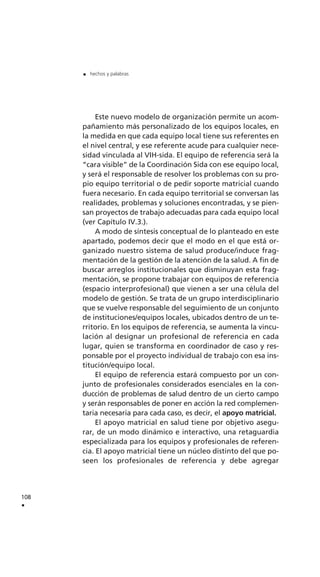 Este nuevo modelo de organización permite un acom-
pañamiento más personalizado de los equipos locales, en
la medida en que cada equipo local tiene sus referentes en
el nivel central, y ese referente acude para cualquier nece-
sidad vinculada al VIH-sida. El equipo de referencia será la
“cara visible” de la Coordinación Sida con ese equipo local,
y será el responsable de resolver los problemas con su pro-
pio equipo territorial o de pedir soporte matricial cuando
fuera necesario. En cada equipo territorial se conversan las
realidades, problemas y soluciones encontradas, y se pien-
san proyectos de trabajo adecuadas para cada equipo local
(ver Capítulo IV.3.).
A modo de síntesis conceptual de lo planteado en este
apartado, podemos decir que el modo en el que está or-
ganizado nuestro sistema de salud produce/induce frag-
mentación de la gestión de la atención de la salud. A fin de
buscar arreglos institucionales que disminuyan esta frag-
mentación, se propone trabajar con equipos de referencia
(espacio interprofesional) que vienen a ser una célula del
modelo de gestión. Se trata de un grupo interdisciplinario
que se vuelve responsable del seguimiento de un conjunto
de instituciones/equipos locales, ubicados dentro de un te-
rritorio. En los equipos de referencia, se aumenta la vincu-
lación al designar un profesional de referencia en cada
lugar, quien se transforma en coordinador de caso y res-
ponsable por el proyecto individual de trabajo con esa ins-
titución/equipo local.
El equipo de referencia estará compuesto por un con-
junto de profesionales considerados esenciales en la con-
ducción de problemas de salud dentro de un cierto campo
y serán responsables de poner en acción la red complemen-
taria necesaria para cada caso, es decir, el apoyo matricial.
El apoyo matricial en salud tiene por objetivo asegu-
rar, de un modo dinámico e interactivo, una retaguardia
especializada para los equipos y profesionales de referen-
cia. El apoyo matricial tiene un núcleo distinto del que po-
seen los profesionales de referencia y debe agregar
108
.
. hechos y palabras
 