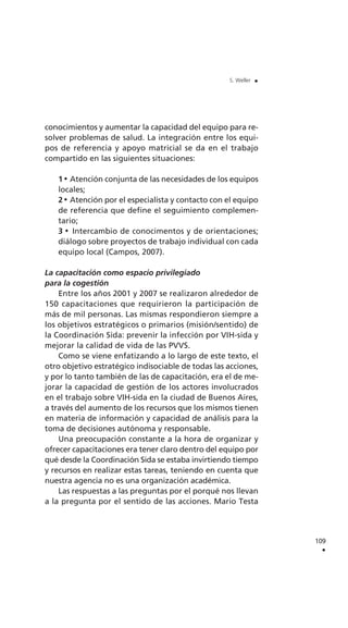 conocimientos y aumentar la capacidad del equipo para re-
solver problemas de salud. La integración entre los equi-
pos de referencia y apoyo matricial se da en el trabajo
compartido en las siguientes situaciones:
1 Atención conjunta de las necesidades de los equipos
locales;
2 Atención por el especialista y contacto con el equipo
de referencia que define el seguimiento complemen-
tario;
3 Intercambio de conocimentos y de orientaciones;
diálogo sobre proyectos de trabajo individual con cada
equipo local (Campos, 2007).
La capacitación como espacio privilegiado
para la cogestión
Entre los años 2001 y 2007 se realizaron alrededor de
150 capacitaciones que requirieron la participación de
más de mil personas. Las mismas respondieron siempre a
los objetivos estratégicos o primarios (misión/sentido) de
la Coordinación Sida: prevenir la infección por VIH-sida y
mejorar la calidad de vida de las PVVS.
Como se viene enfatizando a lo largo de este texto, el
otro objetivo estratégico indisociable de todas las acciones,
y por lo tanto también de las de capacitación, era el de me-
jorar la capacidad de gestión de los actores involucrados
en el trabajo sobre VIH-sida en la ciudad de Buenos Aires,
a través del aumento de los recursos que los mismos tienen
en materia de información y capacidad de análisis para la
toma de decisiones autónoma y responsable.
Una preocupación constante a la hora de organizar y
ofrecer capacitaciones era tener claro dentro del equipo por
qué desde la Coordinación Sida se estaba invirtiendo tiempo
y recursos en realizar estas tareas, teniendo en cuenta que
nuestra agencia no es una organización académica.
Las respuestas a las preguntas por el porqué nos llevan
a la pregunta por el sentido de las acciones. Mario Testa
109
.
S. Weller .
 