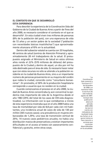EL CONTEXTO EN QUE SE DESARROLLÓ
ESTA EXPERIENCIA
Para describir la experiencia de la Coordinación Sida del
Gobierno de la Ciudad de Buenos Aires a partir de fines del
año 2000, es necesario considerar el contexto en el que se
desarrolló2
. En esta ciudad viven tres millones de personas
(8% de la población del país), con una esperanza de vida
de 72 años y un sector pobre de la sociedad (“población
con necesidades básicas insatisfechas”) que aproximada-
mente alcanzara al10% en la actualidad.
Dentro del subsector estatal se cuenta con 33 hospitales,
40 centros de salud (centros de Atención Primaria) y apro-
ximadamente 28 mil trabajadores de la salud. El presu-
puesto asignado al Ministerio de Salud en estos últimos
años ronda el 22% (570 millones de dólares) del presu-
puesto de la Ciudad y dentro de aquel, un dos por mil ha
sido destinado para el área de sida. Es necesario hacer notar
que con estos recursos no sólo se atiende a la población re-
sidente en la ciudad de Buenos Aires, sino a un importante
número de personas proveniente en su mayoría del cordón
que rodea la ciudad, conocido como “conurbano bonae-
rense”. En promedio, el 50% de la producción hospitalaria
corresponde a usuarios que no residen en la ciudad.
Cuando comenzamos el proceso en el año 2000, la ciu-
dad de Buenos Aires concentraba (y aún concentra) la epi-
demia más importante de sida de la Argentina desde el
año 1983 (29% del total de los casos de VIH-sida diagnos-
ticados). La información con la que contábamos a inicios
de esta experiencia mostraba que en el año 2000 había una
tasa de mortalidad por sida de 8,8 por cada cien mil habi-
tantes; una incidencia anual de casos de sida de 130 por
millón (365 nuevos casos); una prevalencia en mujeres em-
barazadas de 1,29%; una tasa de transmisión vertical de
20%; 14 nuevos casos pediátricos anuales; no había una
distribución masiva de preservativos y existían importantes
dificultades en el acceso al testeo con asesoramiento con-
fidencial y gratuito, entre otras cosas.
11
.
C. Bloch .
2
La
Coordinación
Sida comenzó a
funcionar el 1°
de diciembre
de 2000 y se
mantiene hasta
la escritura de
este material,
agosto de 2007.
Aunque esta
publicación
abarca el
período
2000-2006
(ya que se
cuenta con
indicadores de
resultado hasta
esa fecha), en al-
gunos tramos se
hace mención a
acciones que
continúan
desarrollándose
en la actualidad.
 