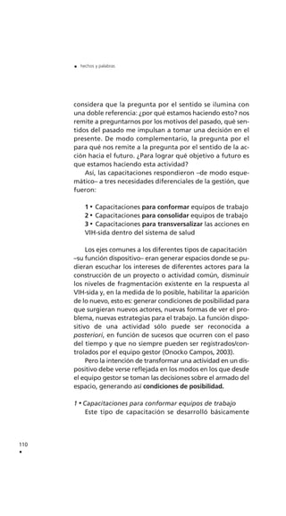 considera que la pregunta por el sentido se ilumina con
una doble referencia: ¿por qué estamos haciendo esto? nos
remite a preguntarnos por los motivos del pasado, qué sen-
tidos del pasado me impulsan a tomar una decisión en el
presente. De modo complementario, la pregunta por el
para qué nos remite a la pregunta por el sentido de la ac-
ción hacia el futuro. ¿Para lograr qué objetivo a futuro es
que estamos haciendo esta actividad?
Así, las capacitaciones respondieron –de modo esque-
mático– a tres necesidades diferenciales de la gestión, que
fueron:
1 Capacitaciones para conformar equipos de trabajo
2 Capacitaciones para consolidar equipos de trabajo
3 Capacitaciones para transversalizar las acciones en
VIH-sida dentro del sistema de salud
Los ejes comunes a los diferentes tipos de capacitación
–su función dispositivo– eran generar espacios donde se pu-
dieran escuchar los intereses de diferentes actores para la
construcción de un proyecto o actividad común, disminuir
los niveles de fragmentación existente en la respuesta al
VIH-sida y, en la medida de lo posible, habilitar la aparición
de lo nuevo, esto es: generar condiciones de posibilidad para
que surgieran nuevos actores, nuevas formas de ver el pro-
blema, nuevas estrategias para el trabajo. La función dispo-
sitivo de una actividad sólo puede ser reconocida a
posteriori, en función de sucesos que ocurren con el paso
del tiempo y que no siempre pueden ser registrados/con-
trolados por el equipo gestor (Onocko Campos, 2003).
Pero la intención de transformar una actividad en un dis-
positivo debe verse reflejada en los modos en los que desde
el equipo gestor se toman las decisiones sobre el armado del
espacio, generando así condiciones de posibilidad.
1 Capacitaciones para conformar equipos de trabajo
Este tipo de capacitación se desarrolló básicamente
110
.
. hechos y palabras
 