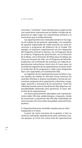 recurrido a “contratar” como docente para la apertura de
una nueva boca a personas que ya habían iniciado esa ex-
periencia en algún lugar con características similares a la
nueva boca que se estaba abriendo.
Las capacitaciones eran realizadas siempre en los luga-
res de trabajo de las personas capacitadas, con excepción
de aquellas organizadas de modo conjunto con otras di-
recciones o programas del Gobierno de la Ciudad. Por
ejemplo, se realizaron capacitaciones con los integrantes
del Programa Cultural en Barrios, con el Programa Salud
en el Barrio, Programa de Salud Escolar, con la Dirección
de la Mujer, con la Dirección de Niñez para el trabajo con
chicos en situación de calle, con el Programa de Salud Re-
productiva, con la Dirección de Juventud, con redes de or-
ganizaciones comunitarias, entre otros. En esos casos, los
acuerdos de cogestión de las capacitaciones se hacían entre
la conducción de los programas o redes cuyos integrantes
iban a ser capacitados y la Coordinación Sida.
La cogestión de las capacitaciones para constituir nue-
vos equipos de trabajo en VIH-sida incluía entonces los
acuerdos referidos a: actores convocados y formas de con-
vocatoria, programa de la capacitación y docentes a cargo,
lugar, duración y frecuencia de los encuentros. Tanto los
referentes locales como la Coordinación Sida adquirían res-
ponsabilidades diferentes para garantizar el buen des-
arrollo de las capacitaciones.
Los temas generalmente abordados eran representa-
ciones sobre VIH-sida, epidemiología y respuesta, modos
de transmisión y prevención del VIH-sida, habilidades de
comunicación con otros sobre sexualidad, asesoramiento,
etcétera.
2 Capacitaciones para consolidar equipos que ya están
trabajando en el tema
A partir de cierto momento de la gestión, si bien se
continuó realizando capacitaciones para conformar nue-
vos equipos, se inició una nueva línea de capacitaciones
112
.
. hechos y palabras
 