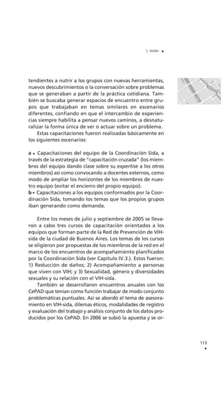 tendientes a nutrir a los grupos con nuevas herramientas,
nuevos descubrimientos o la conversación sobre problemas
que se generaban a partir de la práctica cotidiana. Tam-
bién se buscaba generar espacios de encuentro entre gru-
pos que trabajaban en temas similares en escenarios
diferentes, confiando en que el intercambio de experien-
cias siempre habilita a pensar nuevos caminos, a desnatu-
ralizar la forma única de ver o actuar sobre un problema.
Estas capacitaciones fueron realizadas básicamente en
los siguientes escenarios:
a Capacitaciones del equipo de la Coordinación Sida, a
través de la estrategia de “capacitación cruzada” (los miem-
bros del equipo dando clase sobre su expertise a los otros
miembros) así como convocando a docentes externos, como
modo de ampliar los horizontes de los miembros de nues-
tro equipo (evitar el encierro del propio equipo).
b Capacitaciones a los equipos conformados por la Coor-
dinación Sida, tomando los temas que los propios grupos
iban generando como demanda.
Entre los meses de julio y septiembre de 2005 se lleva-
ron a cabo tres cursos de capacitación orientados a los
equipos que forman parte de la Red de Prevención de VIH-
sida de la ciudad de Buenos Aires. Los temas de los cursos
se eligieron por propuestas de los miembros de la red en el
marco de los encuentros de acompañamiento planificados
por la Coordinación Sida (ver Capítulo IV.3.). Estos fueron:
1) Reducción de daños; 2) Acompañamiento a personas
que viven con VIH; y 3) Sexualidad, género y diversidades
sexuales y su relación con el VIH-sida.
También se desarrollaron encuentros anuales con los
CePAD que tenían como función trabajar de modo conjunto
problemáticas puntuales. Así se abordó el tema de asesora-
miento en VIH-sida, dilemas éticos, modalidades de registro
y evaluación del trabajo y análisis conjunto de los datos pro-
ducidos por los CePAD. En 2006 se subió la apuesta y se or-
113
.
S. Weller .
 