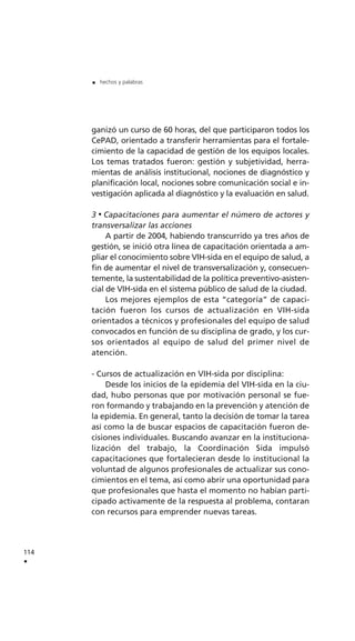 ganizó un curso de 60 horas, del que participaron todos los
CePAD, orientado a transferir herramientas para el fortale-
cimiento de la capacidad de gestión de los equipos locales.
Los temas tratados fueron: gestión y subjetividad, herra-
mientas de análisis institucional, nociones de diagnóstico y
planificación local, nociones sobre comunicación social e in-
vestigación aplicada al diagnóstico y la evaluación en salud.
3 Capacitaciones para aumentar el número de actores y
transversalizar las acciones
A partir de 2004, habiendo transcurrido ya tres años de
gestión, se inició otra línea de capacitación orientada a am-
pliar el conocimiento sobre VIH-sida en el equipo de salud, a
fin de aumentar el nivel de transversalización y, consecuen-
temente, la sustentabilidad de la política preventivo-asisten-
cial de VIH-sida en el sistema público de salud de la ciudad.
Los mejores ejemplos de esta “categoría” de capaci-
tación fueron los cursos de actualización en VIH-sida
orientados a técnicos y profesionales del equipo de salud
convocados en función de su disciplina de grado, y los cur-
sos orientados al equipo de salud del primer nivel de
atención.
- Cursos de actualización en VIH-sida por disciplina:
Desde los inicios de la epidemia del VIH-sida en la ciu-
dad, hubo personas que por motivación personal se fue-
ron formando y trabajando en la prevención y atención de
la epidemia. En general, tanto la decisión de tomar la tarea
así como la de buscar espacios de capacitación fueron de-
cisiones individuales. Buscando avanzar en la instituciona-
lización del trabajo, la Coordinación Sida impulsó
capacitaciones que fortalecieran desde lo institucional la
voluntad de algunos profesionales de actualizar sus cono-
cimientos en el tema, así como abrir una oportunidad para
que profesionales que hasta el momento no habían parti-
cipado activamente de la respuesta al problema, contaran
con recursos para emprender nuevas tareas.
114
.
. hechos y palabras
 