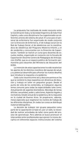 La propuesta fue realizada de modo conjunto entre
la Coordinación Sida y la Sociedad Argentina de Sida-Filial
Capital y cada curso disciplinario fue cogestionado con di-
ferentes actores del sistema de salud. El curso para el per-
sonal de enfermería fue organizado de modo conjunto
con la Dirección de Enfermería, el de trabajo social con la
Red de Trabajo Social, el de obstétricas con la coordina-
dora de obstétricas del Programa Materno-Infantil, y el
de residentes y concurrentes con la Dirección de Capaci-
tación. También se realizó un curso para docentes de es-
cuelas medias, organizado en conjunto con la Escuela de
Capacitación Docente-Centro de Pedagogías de Anticipa-
ción (CePA), que es un espacio público de formación per-
manente para docentes del Ministerio de Educación del
GCBA.
La intención de estas capacitaciones ha sido revalorizar
los aportes de los distintos miembros del equipo de salud,
y su potencial desarrollo para afrontar los nuevos desafíos
que introduce la respuesta a la epidemia.
Cada curso insumió entre seis y doce encuentros en los
que se combinó la clase expositiva con dinámicas de discu-
sión y trabajo en taller en pequeños grupos. Desde el
punto de vista de los contenidos, se trabajaron algunos
temas comunes para todas las especialidades tales como:
Actualización de aspectos biomédicos; Abordaje de temas
difíciles: sexualidad, poder y adicciones; Aspectos legales y
normativos; Estado actual de la epidemia y de la respuesta
en la ciudad de Buenos Aires. Se prepararon, además,
mesas especiales que respetaran los núcleos de trabajo de
las diferentes disciplinas. En todos los cursos se distribuyó
material bibliográfico.
La decisión de trabajar con grupos pequeños como
parte de la capacitación se basó en, por un lado, la necesi-
dad de realizar actividades de taller como parte del pro-
ceso de aprendizaje. Pero además se buscó promover el
intercambio entre profesionales que ejercen la misma dis-
ciplina en diferentes espacios institucionales del sistema
115
.
S. Weller .
 