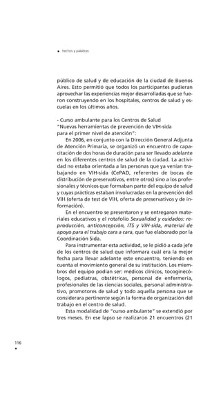 público de salud y de educación de la ciudad de Buenos
Aires. Esto permitió que todos los participantes pudieran
aprovechar las experiencias mejor desarrolladas que se fue-
ron construyendo en los hospitales, centros de salud y es-
cuelas en los últimos años.
- Curso ambulante para los Centros de Salud
“Nuevas herramientas de prevención de VIH-sida
para el primer nivel de atención”:
En 2006, en conjunto con la Dirección General Adjunta
de Atención Primaria, se organizó un encuentro de capa-
citación de dos horas de duración para ser llevado adelante
en los diferentes centros de salud de la ciudad. La activi-
dad no estaba orientada a las personas que ya venían tra-
bajando en VIH-sida (CePAD, referentes de bocas de
distribución de preservativos, entre otros) sino a los profe-
sionales y técnicos que formaban parte del equipo de salud
y cuyas prácticas estaban involucradas en la prevención del
VIH (oferta de test de VIH, oferta de preservativos y de in-
formación).
En el encuentro se presentaron y se entregaron mate-
riales educativos y el rotafolio Sexualidad y cuidados: re-
producción, anticoncepción, ITS y VIH-sida, material de
apoyo para el trabajo cara a cara, que fue elaborado por la
Coordinación Sida.
Para instrumentar esta actividad, se le pidió a cada jefe
de los centros de salud que informara cuál era la mejor
fecha para llevar adelante este encuentro, teniendo en
cuenta el movimiento general de su institución. Los miem-
bros del equipo podían ser: médicos clínicos, tocoginecó-
logos, pediatras, obstétricas, personal de enfermería,
profesionales de las ciencias sociales, personal administra-
tivo, promotores de salud y todo aquella persona que se
considerara pertinente según la forma de organización del
trabajo en el centro de salud.
Esta modalidad de “curso ambulante” se extendió por
tres meses. En ese lapso se realizaron 21 encuentros (21
116
.
. hechos y palabras
 