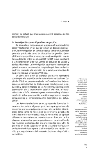 centros de salud) que involucraron a 319 personas de los
equipos de salud.
La investigación como dispositivo de gestión
De acuerdo al modo en que se piensa el sentido de las
cosas y las formas en las que se toman las decisiones de ac-
ción, la investigación en temas de salud también puede ser
pensada y utilizada como un dispositivo de gestión. Ejem-
plificaremos esta idea a través de una investigación que se
llevó adelante entre los años 2002 y 2004 y que involucró
a la Coordinación Sida y al Centro de Estudios de Estado y
Sociedad (Cedes). La investigación se proponía conocer las
prácticas que ocurrían en los hospitales públicos de la ciu-
dad8
con respecto a la atención de la salud reproductiva de
las personas que vivían con VIH-sida.
En 2001, con el fin de generar un marco normativo
común para la atención de la transmisión vertical (ver Ca-
pítulo IV.8.), se promovió desde la Coordinación Sida un
proceso participativo de trabajo que concluyó con la re-
dacción y edición impresa de las Recomendaciones para la
prevención de la transmisión vertical del VIH, el trata-
miento de la infección en mujeres embarazadas y el aseso-
ramiento sobre procreación y anticoncepción en parejas
seropositivas o serodiscordantes (Secretaría de Salud,
2002)9
.
Las Recomendaciones se ocupaban de formular li-
neamientos sobre algunas prácticas que gozaban de
consenso en los equipos (prácticas de carácter biomé-
dico) tales como la necesidad de ofertar la prueba de
VIH a las mujeres embarazadas, la necesidad de aplicar
diferentes tratamientos preventivos en función de los
diversos escenarios que se plantean en la atención de
las mujeres embarazadas diagnosticadas con VIH, la
promoción de la suspensión de la lactancia y provisión
de leche modificada para la alimentación del recién na-
cido y el seguimiento del neonato hasta su diagnóstico
definitivo.
117
.
S. Weller .
8
El informe
completo de la
investigación
(incluidas las
consideraciones
metodológicas
más detalladas
que no están en
este relato)
puede
leerse en
Éxitos médicos,
desafíos
humanos…
9
Estas
Recomendaciones
fueron aprobadas
mediante la
Resolución 78/03
de la Secretaría
de Salud,
publicada en el
Boletín Oficial del
30-01-03; las
Recomendaciones
fueron
distribuidas en los
diferentes
servicios de salud.
 