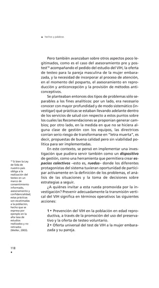 Pero también avanzaban sobre otros aspectos poco le-
gitimados, como es el caso del asesoramiento pre y pos-
test10
acompañando el pedido del estudio del VIH, la oferta
de testeo para la pareja masculina de la mujer embara-
zada, y la necesidad de incorporar al proceso de atención,
en el momento del posparto, el asesoramiento en repro-
ducción y anticoncepción y la provisión de métodos anti-
conceptivos.
Se planteaban entonces dos tipos de problemas sólo se-
parables a los fines analíticos: por un lado, era necesario
conocer con mayor profundidad y de modo sistemático (in-
vestigar) qué prácticas se estaban llevando adelante dentro
de los servicios de salud con respecto a estos puntos sobre
los cuales las Recomendaciones se proponían generar cam-
bios; por otro lado, en la medida en que no se hiciera al-
guna clase de gestión con los equipos, las directrices
corrían serio riesgo de transformarse en “letra muerta”, es
decir, propuestas de buena calidad pero sin viabilidad po-
lítica para ser implementadas.
En este contexto, se pensó en implementar una inves-
tigación que pudiera servir también como un dispositivo
de gestión, como una herramienta que permitiera crear es-
pacios colectivos –esto es, ruedas– donde los diferentes
protagonistas del sistema tuvieran oportunidad de partici-
par activamente en la definición de los problemas, el aná-
lisis de las situaciones y la toma de decisiones sobre
estrategias a seguir.
¿A quiénes invitar a esta rueda promovida por la in-
vestigación? Prevenir adecuadamente la transmisión verti-
cal del VIH significa en términos operativos las siguientes
acciones:
1 Prevención del VIH en la población en edad repro-
ductiva, a través de la promoción del uso del preserva-
tivo y la oferta de testeo voluntario.
2 Oferta universal del test de VIH a la mujer embara-
zada y su pareja.
118
.
. hechos y palabras
10
Si bien la Ley
de Sida de
nuestro país
obliga a la
realización del
testeo en un
marco de
consentimiento
informado,
asesoramiento y
confidencialidad,
estas prácticas
son escatimadas
a la población,
hecho que se
expresa por
ejemplo en la
alta tasa de
estudios
realizados y no
retirados
(Weller, 2003).
 