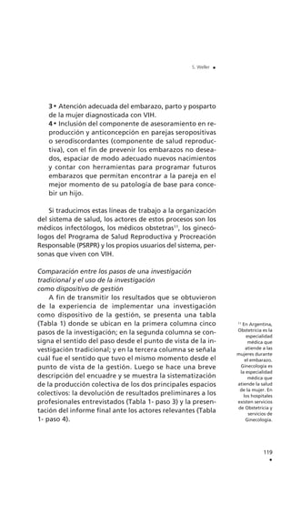 3 Atención adecuada del embarazo, parto y posparto
de la mujer diagnosticada con VIH.
4 Inclusión del componente de asesoramiento en re-
producción y anticoncepción en parejas seropositivas
o serodiscordantes (componente de salud reproduc-
tiva), con el fin de prevenir los embarazos no desea-
dos, espaciar de modo adecuado nuevos nacimientos
y contar con herramientas para programar futuros
embarazos que permitan encontrar a la pareja en el
mejor momento de su patología de base para conce-
bir un hijo.
Si traducimos estas líneas de trabajo a la organización
del sistema de salud, los actores de estos procesos son los
médicos infectólogos, los médicos obstetras11
, los ginecó-
logos del Programa de Salud Reproductiva y Procreación
Responsable (PSRPR) y los propios usuarios del sistema, per-
sonas que viven con VIH.
Comparación entre los pasos de una investigación
tradicional y el uso de la investigación
como dispositivo de gestión
A fin de transmitir los resultados que se obtuvieron
de la experiencia de implementar una investigación
como dispositivo de la gestión, se presenta una tabla
(Tabla 1) donde se ubican en la primera columna cinco
pasos de la investigación; en la segunda columna se con-
signa el sentido del paso desde el punto de vista de la in-
vestigación tradicional; y en la tercera columna se señala
cuál fue el sentido que tuvo el mismo momento desde el
punto de vista de la gestión. Luego se hace una breve
descripción del encuadre y se muestra la sistematización
de la producción colectiva de los dos principales espacios
colectivos: la devolución de resultados preliminares a los
profesionales entrevistados (Tabla 1- paso 3) y la presen-
tación del informe final ante los actores relevantes (Tabla
1- paso 4).
119
.
S. Weller .
11
En Argentina,
Obstetricia es la
especialidad
médica que
atiende a las
mujeres durante
el embarazo.
Ginecología es
la especialidad
médica que
atiende la salud
de la mujer. En
los hospitales
existen servicios
de Obstetricia y
servicios de
Ginecología.
 