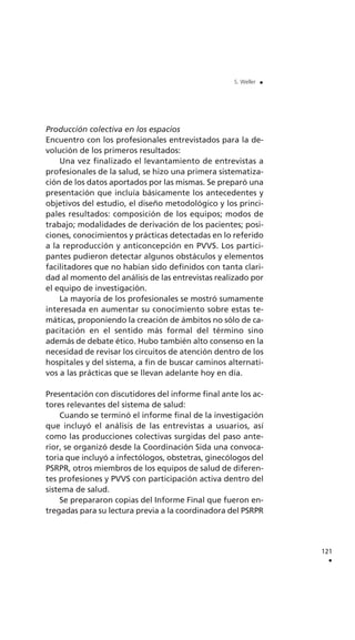 Producción colectiva en los espacios
Encuentro con los profesionales entrevistados para la de-
volución de los primeros resultados:
Una vez finalizado el levantamiento de entrevistas a
profesionales de la salud, se hizo una primera sistematiza-
ción de los datos aportados por las mismas. Se preparó una
presentación que incluía básicamente los antecedentes y
objetivos del estudio, el diseño metodológico y los princi-
pales resultados: composición de los equipos; modos de
trabajo; modalidades de derivación de los pacientes; posi-
ciones, conocimientos y prácticas detectadas en lo referido
a la reproducción y anticoncepción en PVVS. Los partici-
pantes pudieron detectar algunos obstáculos y elementos
facilitadores que no habían sido definidos con tanta clari-
dad al momento del análisis de las entrevistas realizado por
el equipo de investigación.
La mayoría de los profesionales se mostró sumamente
interesada en aumentar su conocimiento sobre estas te-
máticas, proponiendo la creación de ámbitos no sólo de ca-
pacitación en el sentido más formal del término sino
además de debate ético. Hubo también alto consenso en la
necesidad de revisar los circuitos de atención dentro de los
hospitales y del sistema, a fin de buscar caminos alternati-
vos a las prácticas que se llevan adelante hoy en día.
Presentación con discutidores del informe final ante los ac-
tores relevantes del sistema de salud:
Cuando se terminó el informe final de la investigación
que incluyó el análisis de las entrevistas a usuarios, así
como las producciones colectivas surgidas del paso ante-
rior, se organizó desde la Coordinación Sida una convoca-
toria que incluyó a infectólogos, obstetras, ginecólogos del
PSRPR, otros miembros de los equipos de salud de diferen-
tes profesiones y PVVS con participación activa dentro del
sistema de salud.
Se prepararon copias del Informe Final que fueron en-
tregadas para su lectura previa a la coordinadora del PSRPR
121
.
S. Weller .
 