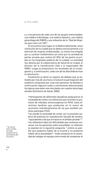 122
.
. hechos y palabras
12
Se marcan
entre comillas
las frases
textuales de los
participantes del
encuentro.
y a una persona de cada uno de los grupos entrevistados:
una médica infectóloga, una médica obstetra, una médica
ginecóloga del PSRPR y una referente de la “Red de Muje-
res que viven con VIH”.
El encuentro tuvo lugar en la Maternidad Sardá, única
institución de la ciudad que se dedica exclusivamente a la
atención de mujeres embarazadas. La misma fue elegida
por su carácter emblemático así como por la cantidad de
partos anuales que realiza (el 30% de los partos ocurri-
dos en los hospitales públicos de la ciudad). La actividad
fue abierta por el subsecretario de Salud de la ciudad, el
director de la Coordinación Sida y la responsable del
PSRPS. Luego se presentaron los resultados de la investi-
gación y, a continuación, cada una de las discutidoras hizo
su devolución.
Finalmente se abrió un espacio de debate que se ex-
tendió por más de una hora e involucró la participación del
auditorio compuesto por unas cien personas. Se detallan a
continuación algunos nudos y conclusiones seleccionando
los tópicos que están más vinculados con nuestro tema bajo
estudio (Secretaría de Salud, 2004):
Participantes de diferentes disciplinas propusieron la
necesidad de contar con directrices que orienten la pro-
visión de métodos anticonceptivos en PVVS. Estas di-
rectrices tendrían que producirse en el marco de
reuniones interdisciplinarias de las que también po-
drían participar PVVS.
Se acordó la necesidad de contar con la provisión pú-
blica de prácticas en reproducción (lavado de semen),
“equivalentes a las que se hacen en el ámbito privado”12
.
Se reflexionó sobre las dificultades que ocasiona con-
versar con los pacientes sobre sexualidad. La reflexión
se expresó en la siguiente pregunta: “¿Cómo es posi-
ble que podamos hablar de la muerte y no podamos
hablar de la sexualidad?”. Hubo consenso en la necesi-
dad de trabajar en equipo como modo de compensar el
 