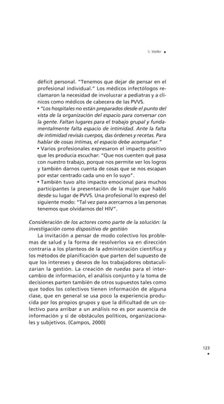 123
.
S. Weller .
déficit personal. “Tenemos que dejar de pensar en el
profesional individual.” Los médicos infectólogos re-
clamaron la necesidad de involucrar a pediatras y a clí-
nicos como médicos de cabecera de las PVVS.
“Los hospitales no están preparados desde el punto del
vista de la organización del espacio para conversar con
la gente. Faltan lugares para el trabajo grupal y funda-
mentalmente falta espacio de intimidad. Ante la falta
de intimidad revisás cuerpos, das órdenes y recetas. Para
hablar de cosas íntimas, el espacio debe acompañar.”
Varios profesionales expresaron el impacto positivo
que les producía escuchar: “Que nos cuenten qué pasa
con nuestro trabajo, porque nos permite ver los logros
y también darnos cuenta de cosas que se nos escapan
por estar centrado cada uno en lo suyo”.
También tuvo alto impacto emocional para muchos
participantes la presentación de la mujer que habló
desde su lugar de PVVS. Una profesional lo expresó del
siguiente modo: “Tal vez para acercarnos a las personas
tenemos que olvidarnos del HIV”.
Consideración de los actores como parte de la solución: la
investigación como dispositivo de gestión
La invitación a pensar de modo colectivo los proble-
mas de salud y la forma de resolverlos va en dirección
contraria a los planteos de la administración científica y
los métodos de planificación que parten del supuesto de
que los intereses y deseos de los trabajadores obstaculi-
zarían la gestión. La creación de ruedas para el inter-
cambio de información, el análisis conjunto y la toma de
decisiones parten también de otros supuestos tales como
que todos los colectivos tienen información de alguna
clase, que en general se usa poco la experiencia produ-
cida por los propios grupos y que la dificultad de un co-
lectivo para arribar a un análisis no es por ausencia de
información y sí de obstáculos políticos, organizaciona-
les y subjetivos. (Campos, 2000)
 