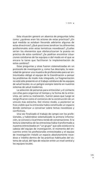 Esta situación generó un abanico de preguntas tales
como: ¿quiénes eran los actores de estas prácticas? ¿En
qué medida se estaban llevando adelante algunas de
estas directrices? ¿Qué posiciones tendrían los diferentes
profesionales ante estas temáticas novedosas? ¿Cuáles
serían los elementos que obstaculizarían la puesta en
práctica de estos cambios? ¿Se podrían encontrar situa-
ciones cotidianas de los equipos o del modo en el que se
encara la tarea que facilitaran la implementación de
estos cambios?
Estas preguntas y otras fueron sistematizadas en un
protocolo de investigación y, como fue descripto, la nece-
sidad de generar una muestra de profesionales para ser en-
trevistados obligó al equipo de la Coordinación a pensar
los problemas de modo más integrado. La fragmentación
no está sólo presente en el trabajo cotidiano de los equipos
de salud locales: es un peligro siempre latente en nuestros
sistemas de salud modernos.
La selección de personas para entrevistar y el contacto
con ellas para organizar el tiempo y la forma de la entre-
vista, así como su realización, fueron pasos que luego se
resignificaron como el comienzo de la construcción de un
vínculo más estrecho. Del mismo modo, a posteriori se
hizo visible que la entrevista había constituido un espacio
donde comenzar a conversar sobre temas novedosos y
conflictivos.
Una vez finalizado el trabajo de campo con los profe-
sionales, y habiéndose sistematizado la primera informa-
ción, se convocó a la primera ronda de conversaciones. Si la
lectura sistemática de las entrevistas había transformado a
nuestros entrevistados en “un grupo” que sólo existía en la
cabeza del equipo de investigación, el momento del en-
cuentro entre los profesionales entrevistados y el equipo
de investigación instaló un espacio absolutamente nove-
doso e inédito dentro de las prácticas habituales del sis-
tema de salud, del tipo de relación entre un nivel central y
los equipos locales.
125
.
S. Weller .
 