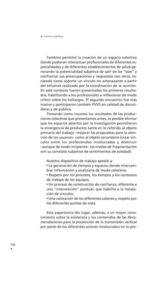También permitió la creación de un espacio colectivo
donde pudieran interactuar profesionales de diferentes es-
pecialidades y de diferentes establecimientos de salud ge-
nerando la potencialidad subjetiva de salir de las “islas” y
confrontar sus preocupaciones y respuestas con otros, te-
niendo como soporte un vínculo no amenazante a partir
del esfuerzo realizado por la coordinación de la reunión.
En este contexto fueron presentados los primeros resulta-
dos, habilitando a los profesionales a reflexionar de modo
crítico sobre los hallazgos. El segundo encuentro fue más
masivo y participaron también PVVS en calidad de discuti-
dores y de público.
Tomando como insumos los resultados de las produc-
ciones colectivas que presentamos antes, es posible afirmar
que los espacios abiertos por la investigación permitieron
la emergencia de productos tanto en lo referido al objeto
primario del trabajo –mejorar las propuestas para la aten-
ción de los usuarios– como al objeto secundario (crear vín-
culos entre los profesionales involucrados y disminuir
–aunque de modo incipiente– los niveles de fragmentación
con su correlato subjetivo de sentimientos de soledad).
Nuestro dispositivo de trabajo apostó a:
La generación de tiempos y espacios donde intercam-
biar información y analizarla de modo colectivo.
Respeto por los procesos, los tiempos y los contextos
de trabajo de los equipos.
Un proceso de construcción de confianza, diferente a
una “intervención” puntual, que habilita a la instala-
ción de vínculos.
Una valoración de los diferentes saberes y respeto por
los diferentes puntos de vista.
Esta experiencia dio lugar, además, a un mayor cono-
cimiento sobre la existencia y los contenidos de las Reco-
mendaciones para la prevención de la transmisión vertical
por parte de los diferentes actores involucrados en la pro-
126
.
. hechos y palabras
 