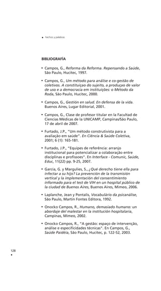 BIBLIOGRAFÍA
Campos, G., Reforma da Reforma. Repensando a Saúde,
São Paulo, Hucitec, 1997.
Campos, G., Um método para análise e co-gestão de
coletivos. A constituiçao do sujeito, a produçao de valor
de uso e a democracia em instituições: o Método da
Roda, São Paulo, Hucitec, 2000.
Campos, G., Gestión en salud. En defensa de la vida.
Buenos Aires, Lugar Editorial, 2001.
Campos, G., Clase de profesor titular en la Facultad de
Ciencias Médicas de la UNICAMP, Campinas/São Paulo,
17 de abril de 2007.
Furtado, J.P., “Um método construtivista para a
avaliação em saúde”. En Ciência & Saúde Coletiva,
2001; 6 (1): 165-181.
Furtado, J.P., “Equipes de referência: arranjo
institucional para potencializar a colaboração entre
disciplinas e profissoes”. En Interface - Comunic, Saúde,
Educ, 11(22) pp. 9-25, 2007.
García, G. y Margulies, S., ¿Qué derecho tiene ella para
infectar a su hijo? La prevención de la transmisión
vertical y la implementación del consentimiento
informado para el test de VIH en un hospital público de
la ciudad de Buenos Aires, Buenos Aires, Mimeo, 2006.
Laplanche, Jean y Pontalis, Vocabulário da psicanálise,
São Paulo, Martin Fontes Editora, 1992.
Onocko Campos, R., Humano, demasiado humano: un
abordaje del malestar en la institución hospitalaria,
Campinas, Mimeo, 2002.
Onocko Campos, R., “A gestão: espaço de intervenção,
análise e especificidades técnicas”. En Campos, G.,
Saúde Paidéia, São Paulo, Hucitec, p. 122-52, 2003.
128
.
. hechos y palabras
 