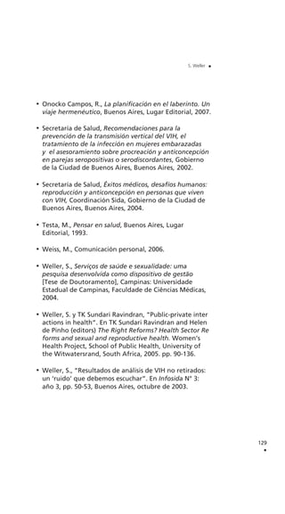 Onocko Campos, R., La planificación en el laberinto. Un
viaje hermenéutico, Buenos Aires, Lugar Editorial, 2007.
Secretaría de Salud, Recomendaciones para la
prevención de la transmisión vertical del VIH, el
tratamiento de la infección en mujeres embarazadas
y el asesoramiento sobre procreación y anticoncepción
en parejas seropositivas o serodiscordantes, Gobierno
de la Ciudad de Buenos Aires, Buenos Aires, 2002.
Secretaría de Salud, Éxitos médicos, desafíos humanos:
reproducción y anticoncepción en personas que viven
con VIH, Coordinación Sida, Gobierno de la Ciudad de
Buenos Aires, Buenos Aires, 2004.
Testa, M., Pensar en salud, Buenos Aires, Lugar
Editorial, 1993.
Weiss, M., Comunicación personal, 2006.
Weller, S., Serviços de saúde e sexualidade: uma
pesquisa desenvolvida como dispositivo de gestão
[Tese de Doutoramento], Campinas: Universidade
Estadual de Campinas, Faculdade de Ciências Médicas,
2004.
Weller, S. y TK Sundari Ravindran, “Public-private inter
actions in health“. En TK Sundari Ravindran and Helen
de Pinho (editors) The Right Reforms? Health Sector Re
forms and sexual and reproductive health. Women’s
Health Project, School of Public Health, University of
the Witwatersrand, South Africa, 2005. pp. 90-136.
Weller, S., “Resultados de análisis de VIH no retirados:
un ‘ruido’ que debemos escuchar”. En Infosida N° 3:
año 3, pp. 50-53, Buenos Aires, octubre de 2003.
129
.
S. Weller .
 