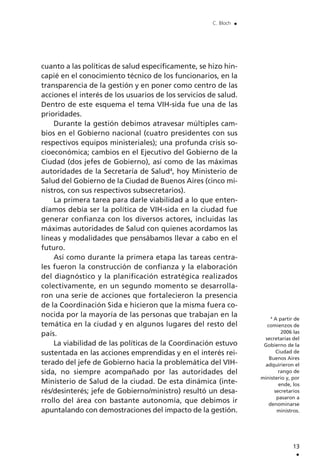cuanto a las políticas de salud específicamente, se hizo hin-
capié en el conocimiento técnico de los funcionarios, en la
transparencia de la gestión y en poner como centro de las
acciones el interés de los usuarios de los servicios de salud.
Dentro de este esquema el tema VIH-sida fue una de las
prioridades.
Durante la gestión debimos atravesar múltiples cam-
bios en el Gobierno nacional (cuatro presidentes con sus
respectivos equipos ministeriales); una profunda crisis so-
cioeconómica; cambios en el Ejecutivo del Gobierno de la
Ciudad (dos jefes de Gobierno), así como de las máximas
autoridades de la Secretaría de Salud4
, hoy Ministerio de
Salud del Gobierno de la Ciudad de Buenos Aires (cinco mi-
nistros, con sus respectivos subsecretarios).
La primera tarea para darle viabilidad a lo que enten-
díamos debía ser la política de VIH-sida en la ciudad fue
generar confianza con los diversos actores, incluidas las
máximas autoridades de Salud con quienes acordamos las
líneas y modalidades que pensábamos llevar a cabo en el
futuro.
Así como durante la primera etapa las tareas centra-
les fueron la construcción de confianza y la elaboración
del diagnóstico y la planificación estratégica realizados
colectivamente, en un segundo momento se desarrolla-
ron una serie de acciones que fortalecieron la presencia
de la Coordinación Sida e hicieron que la misma fuera co-
nocida por la mayoría de las personas que trabajan en la
temática en la ciudad y en algunos lugares del resto del
país.
La viabilidad de las políticas de la Coordinación estuvo
sustentada en las acciones emprendidas y en el interés rei-
terado del jefe de Gobierno hacia la problemática del VIH-
sida, no siempre acompañado por las autoridades del
Ministerio de Salud de la ciudad. De esta dinámica (inte-
rés/desinterés; jefe de Gobierno/ministro) resultó un desa-
rrollo del área con bastante autonomía, que debimos ir
apuntalando con demostraciones del impacto de la gestión.
13
.
C. Bloch .
4
A partir de
comienzos de
2006 las
secretarías del
Gobierno de la
Ciudad de
Buenos Aires
adquirieron el
rango de
ministerio y, por
ende, los
secretarios
pasaron a
denominarse
ministros.
 
