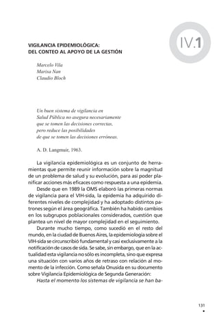 VIGILANCIA EPIDEMIOLÓGICA:
DEL CONTEO AL APOYO DE LA GESTIÓN
Marcelo Vila
Marisa Nan
Claudio Bloch
Un buen sistema de vigilancia en
Salud Pública no asegura necesariamente
que se tomen las decisiones correctas,
pero reduce las posibilidades
de que se tomen las decisiones erróneas.
A. D. Langmuir, 1963.
La vigilancia epidemiológica es un conjunto de herra-
mientas que permite reunir información sobre la magnitud
de un problema de salud y su evolución, para así poder pla-
nificar acciones más eficaces como respuesta a una epidemia.
Desde que en 1989 la OMS elaboró las primeras normas
de vigilancia para el VIH-sida, la epidemia ha adquirido di-
ferentes niveles de complejidad y ha adoptado distintos pa-
trones según el área geográfica. También ha habido cambios
en los subgrupos poblacionales considerados, cuestión que
plantea un nivel de mayor complejidad en el seguimiento.
Durante mucho tiempo, como sucedió en el resto del
mundo, en la ciudad de Buenos Aires, la epidemiología sobre el
VIH-sida se circunscribió fundamental y casi exclusivamente a la
notificación de casos de sida. Se sabe, sin embargo, que en la ac-
tualidad esta vigilancia no sólo es incompleta, sino que expresa
una situación con varios años de retraso con relación al mo-
mento de la infección. Como señala Onusida en su documento
sobre Vigilancia Epidemiológica de Segunda Generación:
Hasta el momento los sistemas de vigilancia se han ba-
131
.
IV.1
 