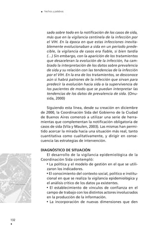 sado sobre todo en la notificación de los casos de sida,
más que en la vigilancia centinela de la infección por
el VIH. En la época en que estas infecciones inevita-
blemente evolucionaban a sida en un período prede-
cible, la vigilancia de casos era fiable, si bien tardía
(…) Sin embargo, con la aparición de los tratamientos
que desaceleran la evolución de la infección, ha cam-
biado la interpretación de los datos sobre prevalencia
de sida y su relación con las tendencias de la infección
por el VIH. En la era de los tratamientos, se desconoce
aún si habrá patrones de la infección que sirvan para
predecir la evolución hacia sida o la supervivencia de
los pacientes de modo que se puedan interpretar las
tendencias de los datos de prevalencia de sida. (Onu-
sida, 2000)
Siguiendo esta línea, desde su creación en diciembre
de 2000, la Coordinación Sida del Gobierno de la Ciudad
de Buenos Aires comenzó a utilizar una serie de herra-
mientas que complementan la notificación obligatoria de
casos de sida (Vila y Maulen, 2003). Las mismas han permi-
tido acercar la mirada hacia una situación más real, tanto
cuantitativa como cualitativamente, y dirigir en conse-
cuencia las estrategias de intervención.
DIAGNÓSTICO DE SITUACIÓN
El desarrollo de la vigilancia epidemiológica de la
Coordinación Sida contempló:
La política y el modelo de gestión en el que se utili-
zaron los indicadores.
El conocimiento del contexto social, político e institu-
cional en que se realiza la vigilancia epidemiológica y
el análisis crítico de los datos ya existentes.
El establecimiento de vínculos de confianza en el
campo de trabajo con los distintos actores involucrados
en la producción de la información.
La incorporación de nuevas dimensiones que den
132
.
. hechos y palabras
 