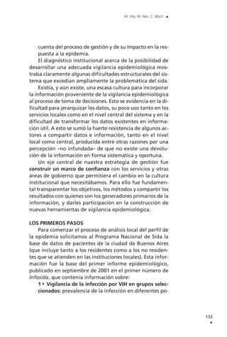cuenta del proceso de gestión y de su impacto en la res-
puesta a la epidemia.
El diagnóstico institucional acerca de la posibilidad de
desarrollar una adecuada vigilancia epidemiológica mos-
traba claramente algunas dificultades estructurales del sis-
tema que excedían ampliamente la problemática del sida.
Existía, y aún existe, una escasa cultura para incorporar
la información proveniente de la vigilancia epidemiológica
al proceso de toma de decisiones. Esto se evidencia en la di-
ficultad para jerarquizar los datos, su poco uso tanto en los
servicios locales como en el nivel central del sistema y en la
dificultad de transformar los datos existentes en informa-
ción útil. A esto se sumó la fuerte resistencia de algunos ac-
tores a compartir datos e información, tanto en el nivel
local como central, producida entre otras razones por una
percepción –no infundada– de que no existe una devolu-
ción de la información en forma sistemática y oportuna.
Un eje central de nuestra estrategia de gestión fue
construir un marco de confianza con los servicios y otras
áreas de gobierno que permitiera el cambio en la cultura
institucional que necesitábamos. Para ello fue fundamen-
tal transparentar los objetivos, los métodos y compartir los
resultados con quienes son los generadores primarios de la
información, y darles participación en la construcción de
nuevas herramientas de vigilancia epidemiológica.
LOS PRIMEROS PASOS
Para comenzar el proceso de análisis local del perfil de
la epidemia solicitamos al Programa Nacional de Sida la
base de datos de pacientes de la ciudad de Buenos Aires
(que incluye tanto a los residentes como a los no residen-
tes que se atienden en las instituciones locales). Esta infor-
mación fue la base del primer informe epidemiológico,
publicado en septiembre de 2001 en el primer número de
Infosida, que contenía información sobre:
1 Vigilancia de la infección por VIH en grupos selec-
cionados: prevalencia de la infección en diferentes po-
133
.
M. Vila, M. Nan, C. Bloch .
 