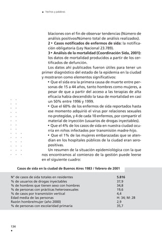 blaciones con el fin de observar tendencias (Número de
análisis positivos/Número total de análisis realizados).
2 Casos notificados de enfermos de sida: la notifica-
ción obligatoria (Ley Nacional 23.789).
3 Análisis de la mortalidad (Coordinación Sida, 2001):
los datos de mortalidad producidos a partir de los cer-
tificados de defunción.
Los datos ahí publicados fueron útiles para tener un
primer diagnóstico del estado de la epidemia en la ciudad
y mostraron como elementos significativos:
Que el sida era la primera causa de muerte entre per-
sonas de 15 a 44 años, tanto hombres como mujeres, a
pesar de que a partir del acceso a las terapias de alta
eficacia había descendido la tasa de mortalidad en casi
un 50% entre 1996 y 1999.
Que el 60% de los enfermos de sida reportados hasta
ese momento adquirió el virus por relaciones sexuales
no protegidas, y 4 de cada 10 enfermos, por compartir el
material de inyección (usuarios de drogas inyectables).
Que el 4% de los casos de sida en nuestra ciudad ocu-
rría en niños infectados por transmisión madre-hijo.
Que el 1% de las mujeres embarazadas que se aten-
dían en los hospitales públicos de la ciudad eran sero-
positivas.
Un resumen de la situación epidemiológica con la que
nos encontramos al comienzo de la gestión puede leerse
en el siguiente cuadro:
134
.
. hechos y palabras
..............
..............
......
Casos de sida en la ciudad de Buenos Aires 1983 / febrero de 2001
N° de casos de sida totales en residentes 5.816
% de usuarios de drogas inyectables 37,9
% de hombres que tienen sexo con hombres 34,8
% de personas con prácticas heterosexuales 19,6
% de casos por transmisión vertical 4,4
Edad media de las personas H: 34; M: 28
Razón hombre/mujer (año 2000) 2,9
% de personas con escolaridad primaria 35,7
 