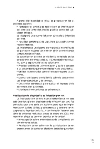 A partir del diagnóstico inicial se propusieron las si-
guientes acciones:
Fortalecer el sistema de recolección de información
del VIH-sida tanto del ámbito público como del sub-
sector privado.
Se incorporó una nueva ficha con datos de la infección
por VIH.
Focalizar estrategias de vigilancia para poblaciones
representativas.
Se implementó un sistema de vigilancia intensificada
de partos en mujeres con VIH con el fin de monitorear
la transmisión vertical.
Se optimizó un sistema de vigilancia centinela en las
poblaciones de embarazadas, ITS, trabajadoras sexua-
les, gays y espacios de testeo voluntario.
Producir análisis de la información y darla a conocer
a las autoridades gubernamentales y a la ciudadanía.
Utilizar los resultados como orientadores para las ac-
ciones.
Montar un sistema de vigilancia sobre la venta y/o el
uso de preservativos y de jeringas.
Desarrollar estrategias para evaluar el impacto de la
asistencia a los pacientes.
Monitorear mecanismos de adherencia.
Notificación de diagnóstico de infección por VIH
La incorporación de una nueva herramienta, en este
caso una ficha para el diagnóstico de infección por VIH, fue
precedida por una serie de acciones para que su imple-
mentación tuviera validez y consistencia, y pudiera ser in-
corporada a la práctica diaria. A continuación listamos esta
serie de acciones realizadas antes de enero de 2003, mo-
mento en el que se puso en práctica en la ciudad:
Investigación sobre antecedentes de la vigilancia del
VIH en otros países.
Realización de un taller con la participación de re-
presentantes de todos los efectores estatales que atien-
135
.
M. Vila, M. Nan, C. Bloch .
 