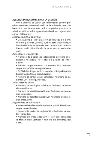 ALGUNOS INDICADORES PARA LA GESTIÓN
Con el objetivo de contar con información que nos per-
mitiera conocer no sólo el perfil de la epidemia sino tam-
bién cómo era la respuesta de los hospitales y centros de
salud, se utilizaron los siguientes indicadores organizados
en tres categorías:
Localización de la epidemia:
De acuerdo a la localización geográfica del domi-
cilio del paciente (barrio) o, si no está disponible, el
hospital donde se atiende, con la finalidad de esta-
blecer la distribución de la enfermedad en la ciu-
dad.
Pacientes en seguimiento
Número de pacientes internados por sida en el
sistema hospitalario / total de pacientes inter-
nados.
Número de pacientes en tratamiento ARV / número
de pacientes VIH+ en seguimiento.
Perfil de las drogas antirretrovirales entregadas por la
Coordinación Sida a cada hospital.
Número de cargas virales solicitadas / número de pa-
cientes VIH+ en seguimiento.
Solicitantes de testeo
Número de serologías solicitadas / número de entre-
vistas realizadas.
Número de resultados retirados / número de serolo-
gías solicitadas.
Número de resultados positivos / número de serolo-
gías efectuadas.
Seguimiento en obstetricia
Número de embarazadas testeadas para VIH / número
de partos realizados.
Número de partos de mujeres VIH+ / número de par-
tos realizados.
Número de embarazadas VIH+ con profilaxis para
la transmisión vertical / número de embarazadas
VIH+.
137
.
M. Vila, M. Nan, C. Bloch .
 