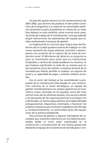Un párrafo aparte merece la crisis socioeconómica de
2001-2002, que terminó de producir el derrumbe econó-
mico de la Argentina y la caída de las autoridades políti-
cas nacionales (cuatro presidentes en menos de un mes).
Esta debacle no sólo modificó, entre muchas otras cosas,
las líneas de trabajo de la Coordinación, sino que además
exigió redireccionar las expectativas del equipo que es-
taba conduciendo el proceso de gestión.
La magnitud de la crisis hizo que ningún área del Go-
bierno de la Ciudad quedara exenta de trabajar en este
nuevo escenario de mayor pobreza, exclusión y desocu-
pación con aumento de la ruptura de los lazos de con-
tención social. El Ministerio de Salud en su conjunto se
puso en movimiento para evitar que sus instituciones
(hospitales y centros de salud) quedaran sin insumos, lo
que hubiera significado la caída de un sistema que en
ese momento servía de colchón a amplios sectores de la
sociedad que habían perdido su trabajo, sus seguros de
salud y su capacidad de pago a sistemas médicos priva-
dos.
Con el correr del tiempo se fue consolidando la pro-
puesta de la Coordinación Sida basada en una construc-
ción colectiva de la visión estratégica; un equipo de
gestión interdisciplinario con amplia experiencia en la te-
mática; tareas centradas en los equipos, tanto del nivel
central como de los efectores locales; una escucha atenta
a las demandas de las organizaciones de la sociedad civil
y del Estado; un fuerte apoyo político (con disponibilidad
presupuestaria); dispositivos orientados a favorecer los
cambios necesarios para controlar la epidemia de VIH-sida
y, fundamentalmente, la continuidad tanto del equipo
como de la política establecida.
Este proceso de gestión y algunos indicadores de re-
sultados que muestran coherencia con los objetivos plan-
teados desde el inicio están sustentados en la
construcción y reconstrucción de una mística grupal que
desborda el equipo de la Coordinación de Sida para ir em-
14
.
. hechos y palabras
 