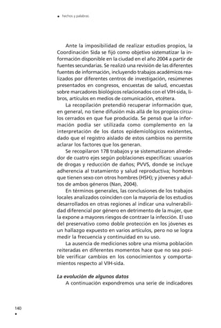 Ante la imposibilidad de realizar estudios propios, la
Coordinación Sida se fijó como objetivo sistematizar la in-
formación disponible en la ciudad en el año 2004 a partir de
fuentes secundarias. Se realizó una revisión de las diferentes
fuentes de información, incluyendo trabajos académicos rea-
lizados por diferentes centros de investigación, resúmenes
presentados en congresos, encuestas de salud, encuestas
sobre marcadores biológicos relacionados con el VIH-sida, li-
bros, artículos en medios de comunicación, etcétera.
La recopilación pretendió recuperar información que,
en general, no tiene difusión más allá de los propios círcu-
los cerrados en que fue producida. Se pensó que la infor-
mación podía ser utilizada como complemento en la
interpretación de los datos epidemiológicos existentes,
dado que el registro aislado de estos cambios no permite
aclarar los factores que los generan.
Se recopilaron 178 trabajos y se sistematizaron alrede-
dor de cuatro ejes según poblaciones específicas: usuarios
de drogas y reducción de daños; PVVS, donde se incluye
adherencia al tratamiento y salud reproductiva; hombres
que tienen sexo con otros hombres (HSH); y jóvenes y adul-
tos de ambos géneros (Nan, 2004).
En términos generales, las conclusiones de los trabajos
locales analizados coinciden con la mayoría de los estudios
desarrollados en otras regiones al indicar una vulnerabili-
dad diferencial por género en detrimento de la mujer, que
la expone a mayores riesgos de contraer la infección. El uso
del preservativo como doble protección en los jóvenes es
un hallazgo expuesto en varios artículos, pero no se logra
medir la frecuencia y continuidad en su uso.
La ausencia de mediciones sobre una misma población
reiteradas en diferentes momentos hace que no sea posi-
ble verificar cambios en los conocimientos y comporta-
mientos respecto al VIH-sida.
La evolución de algunos datos
A continuación expondremos una serie de indicadores
140
.
. hechos y palabras
 