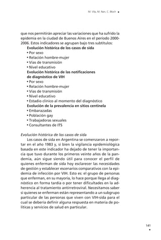 141
.
M. Vila, M. Nan, C. Bloch .
que nos permitirán apreciar las variaciones que ha sufrido la
epidemia en la ciudad de Buenos Aires en el período 2000-
2006. Estos indicadores se agrupan bajo tres subtítulos:
Evolución histórica de los casos de sida
Por sexo
Relación hombre-mujer
Vías de transmisión
Nivel educativo
Evolución histórica de las notificaciones
de diagnóstico de VIH
Por sexo
Relación hombre-mujer
Vías de transmisión
Nivel educativo
Estadio clínico al momento del diagnóstico
Evolución de la prevalencia en sitios centinela
Embarazadas
Población gay
Trabajadoras sexuales
Consultantes de ITS
Evolución histórica de los casos de sida
Los casos de sida en Argentina se comenzaron a repor-
tar en el año 1983 y, si bien la vigilancia epidemiológica
basada en este indicador ha dejado de tener la importan-
cia que tuvo durante los primeros veinte años de la pan-
demia, aún sigue siendo útil para conocer el perfil de
quienes enferman de sida hoy esclarecer las necesidades
de gestión y establecer escenarios comparativos con la epi-
demia de infección por VIH. Esto es: el grupo de personas
que enferman, en su mayoría, lo hace porque llega al diag-
nóstico en forma tardía o por tener dificultades en la ad-
herencia al tratamiento antirretroviral. Necesitamos saber
si quienes se enferman están representando a un subgrupo
particular de las personas que viven con VIH-sida para el
cual se debería definir alguna respuesta en materia de po-
líticas y servicios de salud en particular.
 