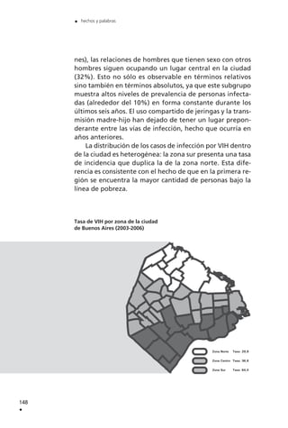 nes), las relaciones de hombres que tienen sexo con otros
hombres siguen ocupando un lugar central en la ciudad
(32%). Esto no sólo es observable en términos relativos
sino también en términos absolutos, ya que este subgrupo
muestra altos niveles de prevalencia de personas infecta-
das (alrededor del 10%) en forma constante durante los
últimos seis años. El uso compartido de jeringas y la trans-
misión madre-hijo han dejado de tener un lugar prepon-
derante entre las vías de infección, hecho que ocurría en
años anteriores.
La distribución de los casos de infección por VIH dentro
de la ciudad es heterogénea: la zona sur presenta una tasa
de incidencia que duplica la de la zona norte. Esta dife-
rencia es consistente con el hecho de que en la primera re-
gión se encuentra la mayor cantidad de personas bajo la
línea de pobreza.
Tasa de VIH por zona de la ciudad
de Buenos Aires (2003-2006)
148
.
. hechos y palabras
 