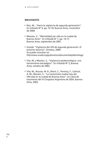 BIBLIOGRAFÍA
Nan, M., “Hacia la vigilancia de segunda generación”.
En Infosida Nº 4, pp. 72-74, Buenos Aires, noviembre
de 2004.
Mazzeo, V., “Mortalidad por sida en la ciudad de
Buenos Aires”. En Infosida Nº 1, pp. 14-17.
Buenos Aires, septiembre de 2001.
Unaids, “Vigilancia del VIH de segunda generación. El
próximo decenio”, Ginebra, 2000.
Se puede consultar en:
http://www.unaids.org/publications/documents/epidemiology/
Vila, M. y Maulen, S., “Vigilancia epidemiológica: una
herramienta estratégica”. En Infosida Nº 3, Buenos
Aires, octubre de 2003.
Vila, M., Bouzas, M. B., Bloch, C., Portnoy, F., Cañizal,
A. M., Maulen, S., “La transmisión madre-hijo del
VIH-sida en la ciudad de Buenos Aires”. En Libro de
resúmenes del VI Congreso Argentino de SIDA, Buenos
Aires, 2003.
152
.
. hechos y palabras
 