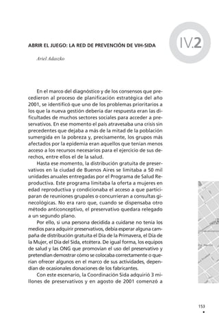 ABRIR EL JUEGO: LA RED DE PREVENCIÓN DE VIH-SIDA
Ariel Adaszko
En el marco del diagnóstico y de los consensos que pre-
cedieron al proceso de planificación estratégica del año
2001, se identificó que uno de los problemas prioritarios a
los que la nueva gestión debería dar respuesta eran las di-
ficultades de muchos sectores sociales para acceder a pre-
servativos. En ese momento el país atravesaba una crisis sin
precedentes que dejaba a más de la mitad de la población
sumergida en la pobreza y, precisamente, los grupos más
afectados por la epidemia eran aquellos que tenían menos
acceso a los recursos necesarios para el ejercicio de sus de-
rechos, entre ellos el de la salud.
Hasta ese momento, la distribución gratuita de preser-
vativos en la ciudad de Buenos Aires se limitaba a 50 mil
unidades anuales entregadas por el Programa de Salud Re-
productiva. Este programa limitaba la oferta a mujeres en
edad reproductiva y condicionaba el acceso a que partici-
paran de reuniones grupales o concurrieran a consultas gi-
necológicas. No era raro que, cuando se dispensaba otro
método anticonceptivo, el preservativo quedara relegado
a un segundo plano.
Por ello, si una persona decidida a cuidarse no tenía los
medios para adquirir preservativos, debía esperar alguna cam-
paña de distribución gratuita el Día de la Primavera, el Día de
la Mujer, el Día del Sida, etcétera. De igual forma, los equipos
de salud y las ONG que promovían el uso del preservativo y
pretendían demostrar cómo se colocaba correctamente o que-
rían ofrecer algunos en el marco de sus actividades, depen-
dían de ocasionales donaciones de los fabricantes.
Con este escenario, la Coordinación Sida adquirió 3 mi-
llones de preservativos y en agosto de 2001 comenzó a
153
.
IV.2
 
