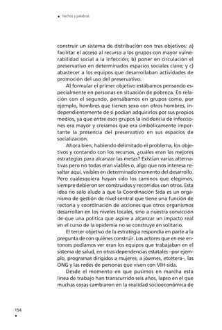 construir un sistema de distribución con tres objetivos: a)
facilitar el acceso al recurso a los grupos con mayor vulne-
rabilidad social a la infección; b) poner en circulación el
preservativo en determinados espacios sociales clave; y c)
abastecer a los equipos que desarrollaban actividades de
promoción del uso del preservativo.
Al formular el primer objetivo estábamos pensando es-
pecialmente en personas en situación de pobreza. En rela-
ción con el segundo, pensábamos en grupos como, por
ejemplo, hombres que tienen sexo con otros hombres, in-
dependientemente de si podían adquirirlos por sus propios
medios, ya que entre esos grupos la incidencia de infeccio-
nes era mayor y creíamos que era simbólicamente impor-
tante la presencia del preservativo en sus espacios de
socialización.
Ahora bien, habiendo delimitado el problema, los obje-
tivos y contando con los recursos, ¿cuáles eran las mejores
estrategias para alcanzar las metas? Existían varias alterna-
tivas pero no todas eran viables o, algo que nos interesa re-
saltar aquí, visibles en determinado momento del desarrollo.
Pero cualesquiera hayan sido los caminos que elegimos,
siempre debieron ser construidos y recorridos con otros. Esta
idea no sólo alude a que la Coordinación Sida es un orga-
nismo de gestión de nivel central que tiene una función de
rectoría y coordinación de acciones que otros organismos
desarrollan en los niveles locales, sino a nuestra convicción
de que una política que aspire a alcanzar un impacto real
en el curso de la epidemia no se construye en solitario.
El tercer objetivo de la estrategia respondía en parte a la
pregunta de con quiénes construir. Los actores que en ese en-
tonces podíamos ver eran los equipos que trabajaban en el
sistema de salud, en otras dependencias estatales –por ejem-
plo, programas dirigidos a mujeres, a jóvenes, etcétera–, las
ONG y las redes de personas que viven con VIH-sida.
Desde el momento en que pusimos en marcha esta
línea de trabajo han transcurrido seis años, lapso en el que
muchas cosas cambiaron en la realidad socioeconómica de
154
.
. hechos y palabras
 