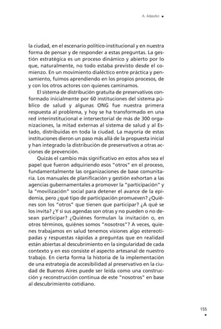 la ciudad, en el escenario político-institucional y en nuestra
forma de pensar y de responder a estas preguntas. La ges-
tión estratégica es un proceso dinámico y abierto por lo
que, naturalmente, no todo estaba previsto desde el co-
mienzo. En un movimiento dialéctico entre práctica y pen-
samiento, fuimos aprendiendo en los propios procesos, de
y con los otros actores con quienes caminamos.
El sistema de distribución gratuita de preservativos con-
formado inicialmente por 60 instituciones del sistema pú-
blico de salud y algunas ONG fue nuestra primera
respuesta al problema, y hoy se ha transformado en una
red interinstitucional e intersectorial de más de 300 orga-
nizaciones, la mitad externas al sistema de salud y al Es-
tado, distribuidas en toda la ciudad. La mayoría de estas
instituciones dieron un paso más allá de la propuesta inicial
y han integrado la distribución de preservativos a otras ac-
ciones de prevención.
Quizás el cambio más significativo en estos años sea el
papel que fueron adquiriendo esos ”otros” en el proceso,
fundamentalmente las organizaciones de base comunita-
ria. Los manuales de planificación y gestión exhortan a las
agencias gubernamentales a promover la ”participación” y
la ”movilización” social para detener el avance de la epi-
demia, pero ¿qué tipo de participación promueven? ¿Quié-
nes son los ”otros” que tienen que participar? ¿A qué se
los invita? ¿Y si sus agendas son otras y no pueden o no de-
sean participar? ¿Quiénes formulan la invitación o, en
otros términos, quiénes somos ”nosotros”? A veces, quie-
nes trabajamos en salud tenemos visiones algo estereoti-
padas y respuestas rápidas a preguntas que en realidad
están abiertas al descubrimiento en la singularidad de cada
contexto y en eso consiste el aspecto artesanal de nuestro
trabajo. En cierta forma la historia de la implementación
de una estrategia de accesibilidad al preservativo en la ciu-
dad de Buenos Aires puede ser leída como una construc-
ción y reconstrucción continua de este ”nosotros” en base
al descubrimiento cotidiano.
155
.
A. Adaszko .
 