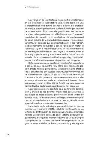 La evolución de la estrategia no consistió simplemente
en un crecimiento cuantitativo sino, sobre todo, en una
transformación cualitativa del rol y el nivel de protago-
nismo que esas organizaciones sociales fueron ganando en
tanto coautoras. El proceso de gestión nos fue llevando
cada vez más a problematizar el límite entre un ”nosotros”
–inicialmente pensado como los efectores de la extensa red
de salud pública de la ciudad de Buenos Aires (o más preci-
samente, los equipos que en ellas trabajan)– y los ”otros”,
tradicionalmente reducidos a ser la ”población meta” u
”objetivo” –y en el mejor de los casos, los instrumentadores
de estrategias definidas en otro lugar o los nexos entre el
Estado y la población–, y a reconocer en los ”otros” una di-
versidad de actores con capacidad de agencia y creatividad,
que se transformaron en coprotagonistas del proyecto.
Reflexionar acerca de la relación nosotros/otros nos lleva
a pensar en cuál es nuestro rol y cómo entendemos la ges-
tión. Desde nuestra perspectiva, la gestión es una práctica
social desarrollada por sujetos, individuales y colectivos, en
relación con otros sujetos, dirigida a transformar la realidad
o aspectos de ella que estos sujetos –en tanto actores socia-
les con posiciones, necesidades, miradas e intereses diver-
sos– piensen como problemáticos. De allí que para nosotros
es insoslayable la dimensión política de estos procesos.
La propuesta en este capítulo es, a partir de la descrip-
ción y análisis de los distintos momentos que atravesó la
estrategia de accesibilidad a preservativos en la ciudad de
Buenos Aires, reflexionar acerca de la gestión como un pro-
ceso en el que distintos actores se reconocen, se relacionan
y participan de una construcción colectiva.
La historia de la estrategia puede dividirse en cuatro
momentos. El primero (2001) es el de la construcción de un
Sistema de Distribución de preservativos, también llamado
Red de Distribución, centrado en el sistema de salud y al-
gunas ONG. El segundo momento (2002) se caracterizó por
la ampliación de la oferta mediante la incorporación de or-
ganizaciones sociales de base comunitaria y de algunas
156
.
. hechos y palabras
 