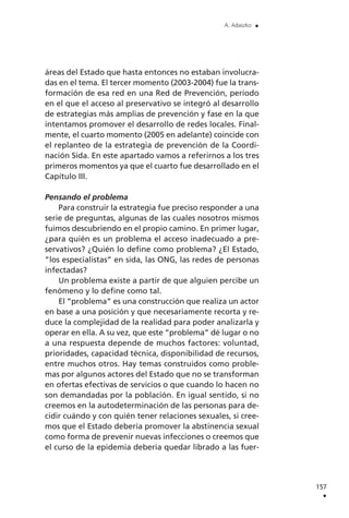 áreas del Estado que hasta entonces no estaban involucra-
das en el tema. El tercer momento (2003-2004) fue la trans-
formación de esa red en una Red de Prevención, período
en el que el acceso al preservativo se integró al desarrollo
de estrategias más amplias de prevención y fase en la que
intentamos promover el desarrollo de redes locales. Final-
mente, el cuarto momento (2005 en adelante) coincide con
el replanteo de la estrategia de prevención de la Coordi-
nación Sida. En este apartado vamos a referirnos a los tres
primeros momentos ya que el cuarto fue desarrollado en el
Capítulo III.
Pensando el problema
Para construir la estrategia fue preciso responder a una
serie de preguntas, algunas de las cuales nosotros mismos
fuimos descubriendo en el propio camino. En primer lugar,
¿para quién es un problema el acceso inadecuado a pre-
servativos? ¿Quién lo define como problema? ¿El Estado,
”los especialistas” en sida, las ONG, las redes de personas
infectadas?
Un problema existe a partir de que alguien percibe un
fenómeno y lo define como tal.
El ”problema” es una construcción que realiza un actor
en base a una posición y que necesariamente recorta y re-
duce la complejidad de la realidad para poder analizarla y
operar en ella. A su vez, que este ”problema” dé lugar o no
a una respuesta depende de muchos factores: voluntad,
prioridades, capacidad técnica, disponibilidad de recursos,
entre muchos otros. Hay temas construidos como proble-
mas por algunos actores del Estado que no se transforman
en ofertas efectivas de servicios o que cuando lo hacen no
son demandadas por la población. En igual sentido, si no
creemos en la autodeterminación de las personas para de-
cidir cuándo y con quién tener relaciones sexuales, si cree-
mos que el Estado debería promover la abstinencia sexual
como forma de prevenir nuevas infecciones o creemos que
el curso de la epidemia debería quedar librado a las fuer-
157
.
A. Adaszko .
 