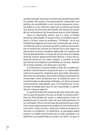 zas del mercado, entonces no estaríamos problematizando
la cuestión del acceso a los preservativos. Desarrollar una
política de accesibilidad a este recurso presupone enton-
ces adherir a una visión de cuáles son o cuáles querríamos
que fueran las funciones del Estado, del sistema de salud,
de las instituciones y de las personas que en ellas trabajan.
Aquí es importante aclarar que no todo el Estado
piensa las dificultades al acceso como un problema priori-
tario o, incluso, como un problema. ”El Estado” no es una
entidad homogénea sino que está constituido por una di-
versidad de actores y fuerzas sociales y políticas que pujan
por el control de recursos en función de lo que según sus
particulares visiones consideran adecuado. En nuestro caso
fuimos descubriendo a lo largo de los seis años de trabajo
diversos actores gubernamentales dentro y fuera del sis-
tema de salud con los cuales trabajar, y también a varios
que tenían otras lógicas o prioridades con los que, después
de muchos intentos, nos dimos por vencidos.
Si enfocamos el asunto desde el lado de la población,
también encontraremos situaciones que a un observador
externo le parecerán negativas pero que están naturaliza-
das entre los afectados; otras veces hallaremos fenómenos
construidos como problemas por la población pero no
transformados en demandas al Estado; y en otras ocasiones
encontraremos necesidades que sí se transforman en de-
mandas al Estado pero que no son reconocidas ni atendi-
das por ninguna agencia.
La particularidad del proyecto del que trata este capí-
tulo es que los grupos a los que se dirige no siempre perci-
bían las dificultades de acceso a preservativos como un
problema por la sencilla razón de que habitualmente no
los utilizaban. Pero si las acciones de promoción que noso-
tros y otras organizaciones encaraban en ese momento te-
nían éxito –como ocurrió–, entonces la falta de acceso sí se
tornaría un problema. En definitiva, la estrategia debía
producir un doble movimiento: por un lado, abastecer a la
población ya sensibilizada sin acceso, así como a la que se
158
.
. hechos y palabras
 